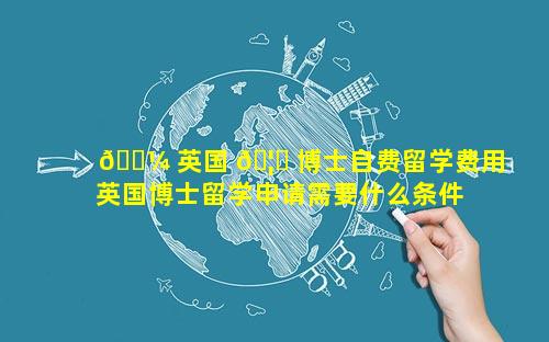 🐼 英国 🦍 博士自费留学费用 英国博士留学申请需要什么条件